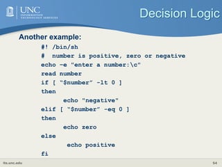 its.unc.edu 54
Decision Logic
Another example:
#! /bin/sh
# number is positive, zero or negative
echo –e "enter a number:c"
read number
if [ “$number” -lt 0 ]
then
echo "negative"
elif [ “$number” -eq 0 ]
then
echo zero
else
echo positive
fi
 