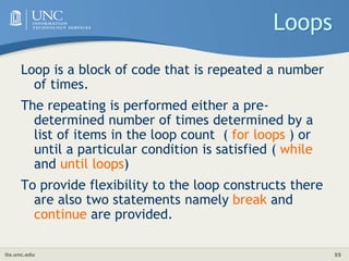 its.unc.edu 55
Loops
Loop is a block of code that is repeated a number
of times.
The repeating is performed either a pre-
determined number of times determined by a
list of items in the loop count ( for loops ) or
until a particular condition is satisfied ( while
and until loops)
To provide flexibility to the loop constructs there
are also two statements namely break and
continue are provided.
 