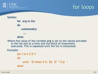its.unc.edu 56
for loops
Syntax:
for arg in list
do
command(s)
...
done
Where the value of the variable arg is set to the values provided
in the list one at a time and the block of statements
executed. This is repeated until the list is exhausted.
Example:
for i in 3 2 5 7
do
echo " $i times 5 is $(( $i * 5 )) "
done
 