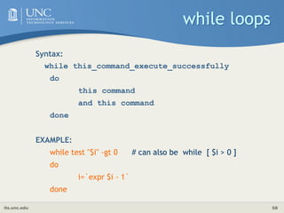 its.unc.edu 58
while loops
Syntax:
while this_command_execute_successfully
do
this command
and this command
done
EXAMPLE:
while test "$i" -gt 0 # can also be while [ $i > 0 ]
do
i=`expr $i - 1`
done
 