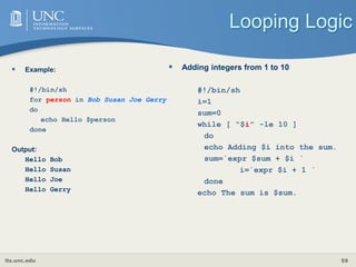 its.unc.edu 59
Looping Logic
 Example:
#!/bin/sh
for person in Bob Susan Joe Gerry
do
echo Hello $person
done
Output:
Hello Bob
Hello Susan
Hello Joe
Hello Gerry
 Adding integers from 1 to 10
#!/bin/sh
i=1
sum=0
while [ “$i” -le 10 ]
do
echo Adding $i into the sum.
sum=`expr $sum + $i `
i=`expr $i + 1 `
done
echo The sum is $sum.
 