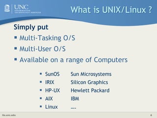 its.unc.edu 6
What is UNIX/Linux ?
Simply put
 Multi-Tasking O/S
 Multi-User O/S
 Available on a range of Computers
 SunOS Sun Microsystems
 IRIX Silicon Graphics
 HP-UX Hewlett Packard
 AIX IBM
 Linux ….
 