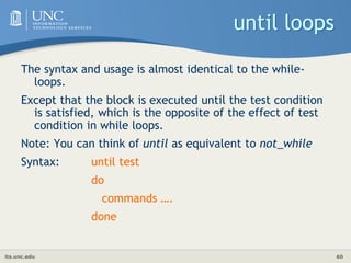 its.unc.edu 60
until loops
The syntax and usage is almost identical to the while-
loops.
Except that the block is executed until the test condition
is satisfied, which is the opposite of the effect of test
condition in while loops.
Note: You can think of until as equivalent to not_while
Syntax: until test
do
commands ….
done
 