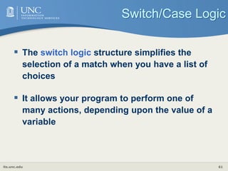 its.unc.edu 61
Switch/Case Logic
 The switch logic structure simplifies the
selection of a match when you have a list of
choices
 It allows your program to perform one of
many actions, depending upon the value of a
variable
 