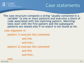 its.unc.edu 62
Case statements
The case structure compares a string ‘usually contained in a
variable’ to one or more patterns and executes a block of
code associated with the matching pattern. Matching-
tests start with the first pattern and the subsequent
patterns are tested only if no match is not found so far.
case argument in
pattern 1) execute this command
and this
and this;;
pattern 2) execute this command
and this
and this;;
esac
 