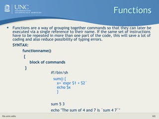 its.unc.edu 63
Functions
 Functions are a way of grouping together commands so that they can later be
executed via a single reference to their name. If the same set of instructions
have to be repeated in more than one part of the code, this will save a lot of
coding and also reduce possibility of typing errors.
SYNTAX:
functionname()
{
block of commands
}
#!/bin/sh
sum() {
x=`expr $1 + $2`
echo $x
}
sum 5 3
echo "The sum of 4 and 7 is `sum 4 7`"
 