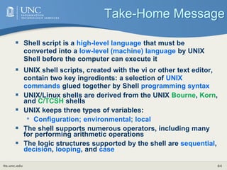 its.unc.edu 64
Take-Home Message
 Shell script is a high-level language that must be
converted into a low-level (machine) language by UNIX
Shell before the computer can execute it
 UNIX shell scripts, created with the vi or other text editor,
contain two key ingredients: a selection of UNIX
commands glued together by Shell programming syntax
 UNIX/Linux shells are derived from the UNIX Bourne, Korn,
and C/TCSH shells
 UNIX keeps three types of variables:
• Configuration; environmental; local
 The shell supports numerous operators, including many
for performing arithmetic operations
 The logic structures supported by the shell are sequential,
decision, looping, and case
 