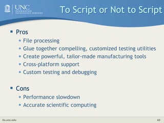 its.unc.edu 65
To Script or Not to Script
 Pros
• File processing
• Glue together compelling, customized testing utilities
• Create powerful, tailor-made manufacturing tools
• Cross-platform support
• Custom testing and debugging
 Cons
• Performance slowdown
• Accurate scientific computing
 