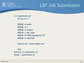 its.unc.edu 68
LSF Job Submission
$ vi submission.sh
#!/bin/sh -f
#BSUB -q week
#BSUB -n 4
#BSUB -o output
#BSUB -J job_type
#BSUB -R “RH5 span[ptile=4]”
#BSUB -a mpichp4
mpirun.lsf ./executable.exe
exit
$chmod +x submission.sh
$bsub < submission.sh
 