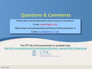 its.unc.edu
Questions & Comments
Please direct comments/questions about research computing to
E-mail: research@unc.edu
Please direct comments/questions pertaining to this presentation to
E-Mail: shubin@email.unc.edu
The PPT file of this presentation is available here:
http://its2.unc.edu/divisions/rc/training/scientific/short_courses/Shell_Scripting.ppt
 