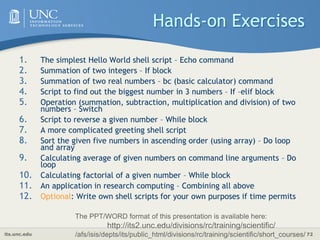 its.unc.edu 72
Hands-on Exercises
1. The simplest Hello World shell script – Echo command
2. Summation of two integers – If block
3. Summation of two real numbers – bc (basic calculator) command
4. Script to find out the biggest number in 3 numbers – If –elif block
5. Operation (summation, subtraction, multiplication and division) of two
numbers – Switch
6. Script to reverse a given number – While block
7. A more complicated greeting shell script
8. Sort the given five numbers in ascending order (using array) – Do loop
and array
9. Calculating average of given numbers on command line arguments – Do
loop
10. Calculating factorial of a given number – While block
11. An application in research computing – Combining all above
12. Optional: Write own shell scripts for your own purposes if time permits
The PPT/WORD format of this presentation is available here:
http://its2.unc.edu/divisions/rc/training/scientific/
/afs/isis/depts/its/public_html/divisions/rc/training/scientific/short_courses/
 