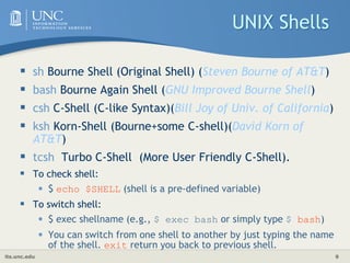 its.unc.edu 9
UNIX Shells
 sh Bourne Shell (Original Shell) (Steven Bourne of AT&T)
 bash Bourne Again Shell (GNU Improved Bourne Shell)
 csh C-Shell (C-like Syntax)(Bill Joy of Univ. of California)
 ksh Korn-Shell (Bourne+some C-shell)(David Korn of
AT&T)
 tcsh Turbo C-Shell (More User Friendly C-Shell).
 To check shell:
• $ echo $SHELL (shell is a pre-defined variable)
 To switch shell:
• $ exec shellname (e.g., $ exec bash or simply type $ bash)
• You can switch from one shell to another by just typing the name
of the shell. exit return you back to previous shell.
 