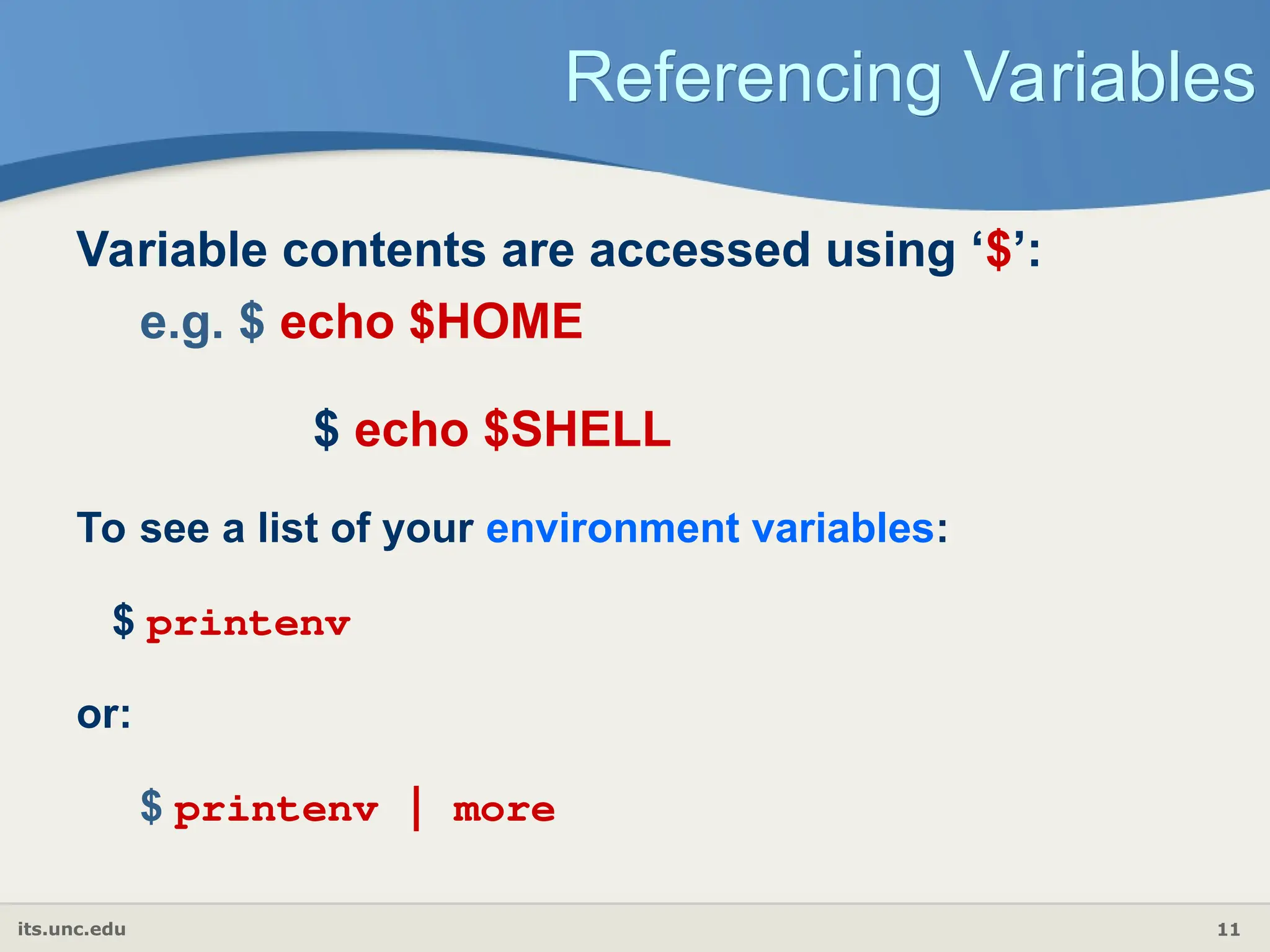 its.unc.edu 11
Referencing Variables
Variable contents are accessed using ‘$’:
e.g. $ echo $HOME
$ echo $SHELL
To see a list of your environment variables:
$ printenv
or:
$ printenv | more
 