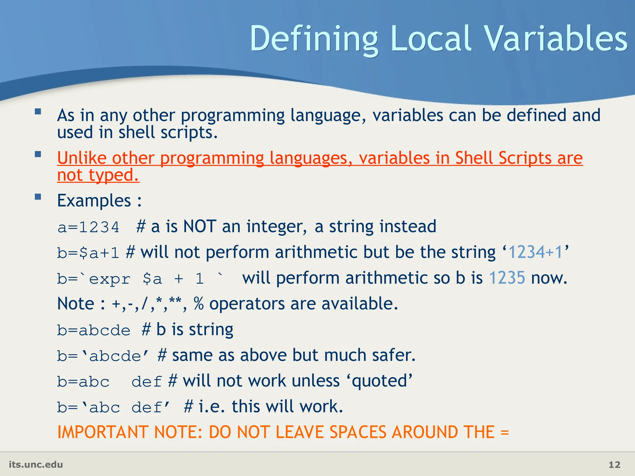 its.unc.edu 12
Defining Local Variables
 As in any other programming language, variables can be defined and
used in shell scripts.
 Unlike other programming languages, variables in Shell Scripts are
not typed.
 Examples :
a=1234 # a is NOT an integer, a string instead
b=$a+1 # will not perform arithmetic but be the string ‘1234+1’
b=`expr $a + 1 ` will perform arithmetic so b is 1235 now.
Note : +,-,/,*,**, % operators are available.
b=abcde # b is string
b=‘abcde’ # same as above but much safer.
b=abc def # will not work unless ‘quoted’
b=‘abc def’ # i.e. this will work.
IMPORTANT NOTE: DO NOT LEAVE SPACES AROUND THE =
 