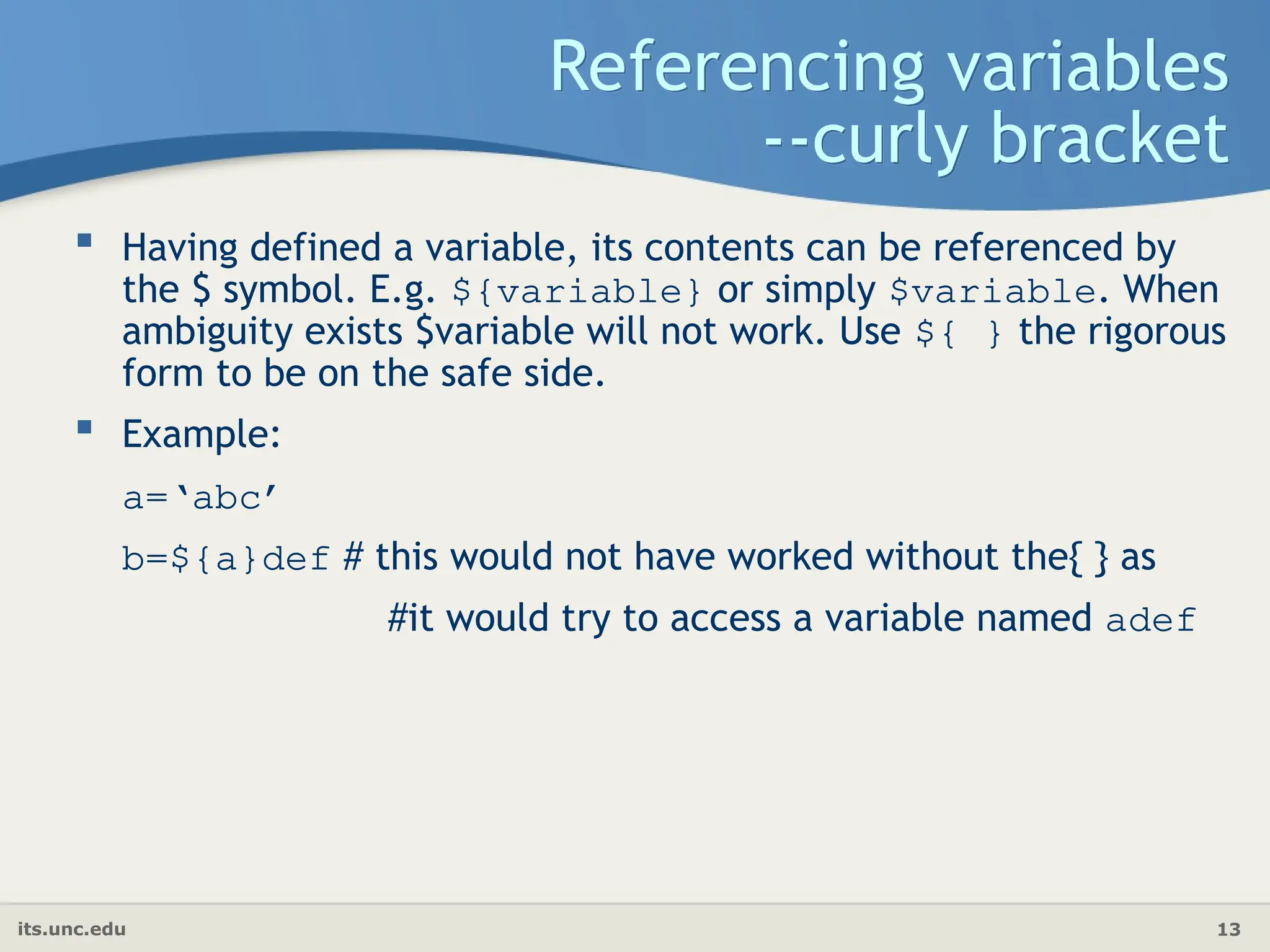 its.unc.edu 13
Referencing variables
--curly bracket
 Having defined a variable, its contents can be referenced by
the $ symbol. E.g. ${variable} or simply $variable. When
ambiguity exists $variable will not work. Use ${ } the rigorous
form to be on the safe side.
 Example:
a=‘abc’
b=${a}def # this would not have worked without the{ } as
#it would try to access a variable named adef
 