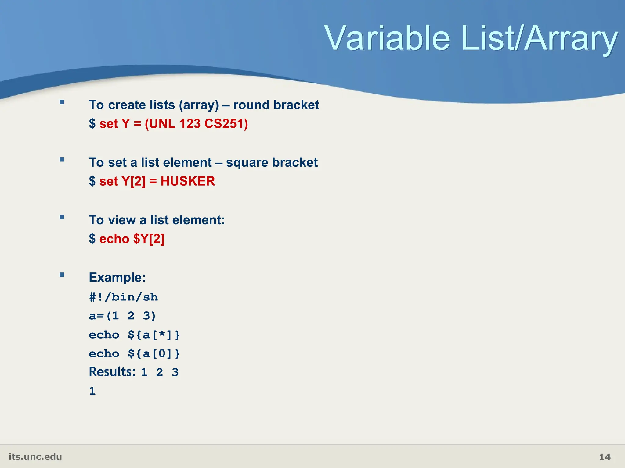 its.unc.edu 14
Variable List/Arrary
 To create lists (array) – round bracket
$ set Y = (UNL 123 CS251)
 To set a list element – square bracket
$ set Y[2] = HUSKER
 To view a list element:
$ echo $Y[2]
 Example:
#!/bin/sh
a=(1 2 3)
echo ${a[*]}
echo ${a[0]}
Results: 1 2 3
1
 