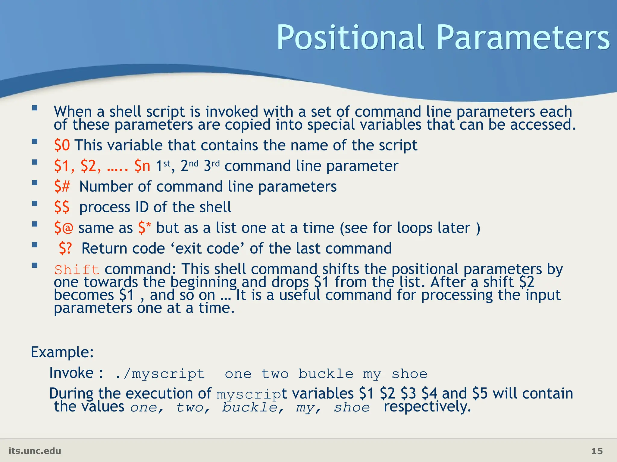 its.unc.edu 15
Positional Parameters
 When a shell script is invoked with a set of command line parameters each
of these parameters are copied into special variables that can be accessed.
 $0 This variable that contains the name of the script
 $1, $2, ….. $n 1st
, 2nd
3rd
command line parameter
 $# Number of command line parameters
 $$ process ID of the shell
 $@ same as $* but as a list one at a time (see for loops later )
 $? Return code ‘exit code’ of the last command
 Shift command: This shell command shifts the positional parameters by
one towards the beginning and drops $1 from the list. After a shift $2
becomes $1 , and so on … It is a useful command for processing the input
parameters one at a time.
Example:
Invoke : ./myscript one two buckle my shoe
During the execution of myscript variables $1 $2 $3 $4 and $5 will contain
the values one, two, buckle, my, shoe respectively.
 