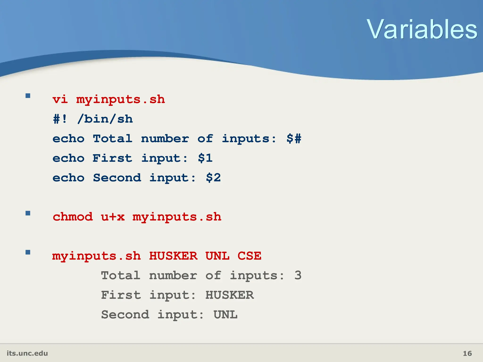 its.unc.edu 16
Variables
 vi myinputs.sh
#! /bin/sh
echo Total number of inputs: $#
echo First input: $1
echo Second input: $2
 chmod u+x myinputs.sh
 myinputs.sh HUSKER UNL CSE
Total number of inputs: 3
First input: HUSKER
Second input: UNL
 