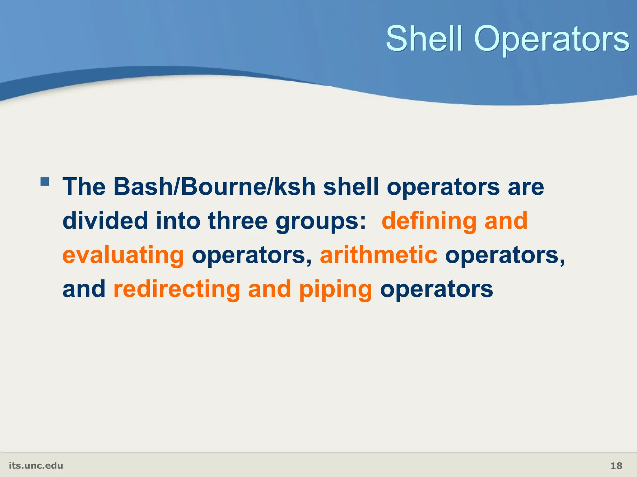 its.unc.edu 18
Shell Operators
 The Bash/Bourne/ksh shell operators are
divided into three groups: defining and
evaluating operators, arithmetic operators,
and redirecting and piping operators
 