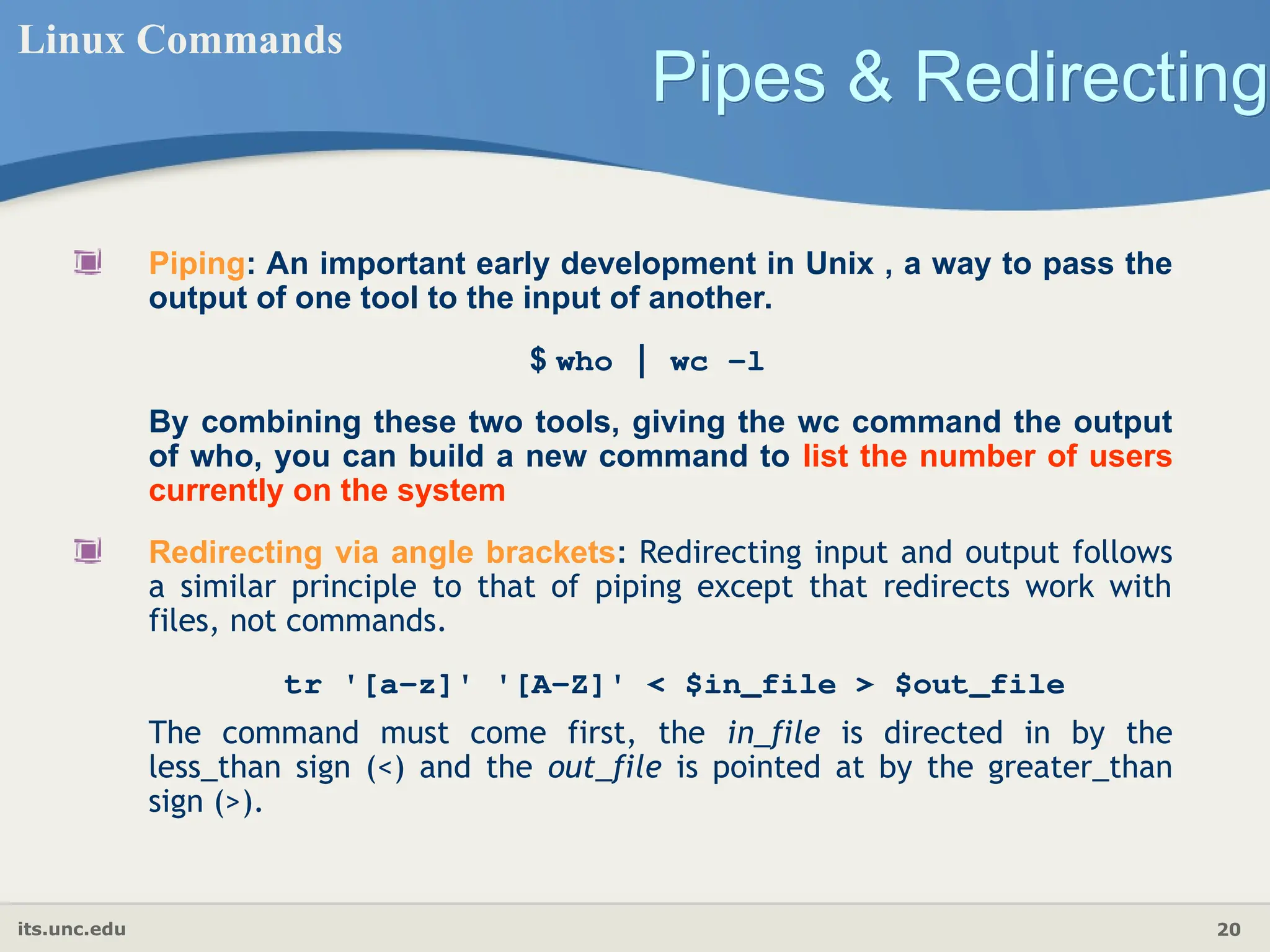 its.unc.edu 20
Pipes & Redirecting
Linux Commands
Piping: An important early development in Unix , a way to pass the
output of one tool to the input of another.
$ who | wc −l
By combining these two tools, giving the wc command the output
of who, you can build a new command to list the number of users
currently on the system
Redirecting via angle brackets: Redirecting input and output follows
a similar principle to that of piping except that redirects work with
files, not commands.
tr '[a-z]' '[A-Z]' < $in_file > $out_file
The command must come first, the in_file is directed in by the
less_than sign (<) and the out_file is pointed at by the greater_than
sign (>).
 