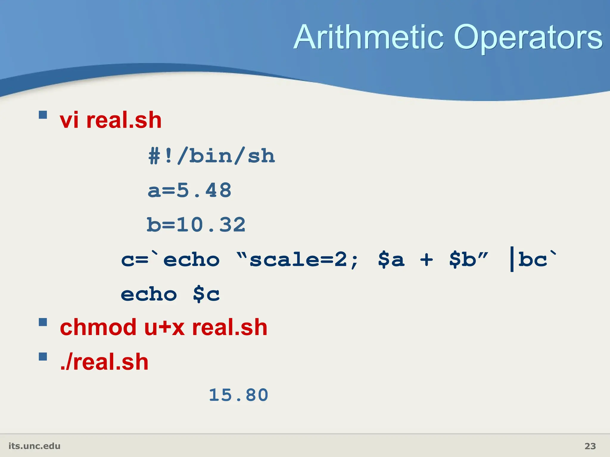 its.unc.edu 23
Arithmetic Operators
 vi real.sh
#!/bin/sh
a=5.48
b=10.32
c=`echo “scale=2; $a + $b” |bc`
echo $c
 chmod u+x real.sh
 ./real.sh
15.80
 