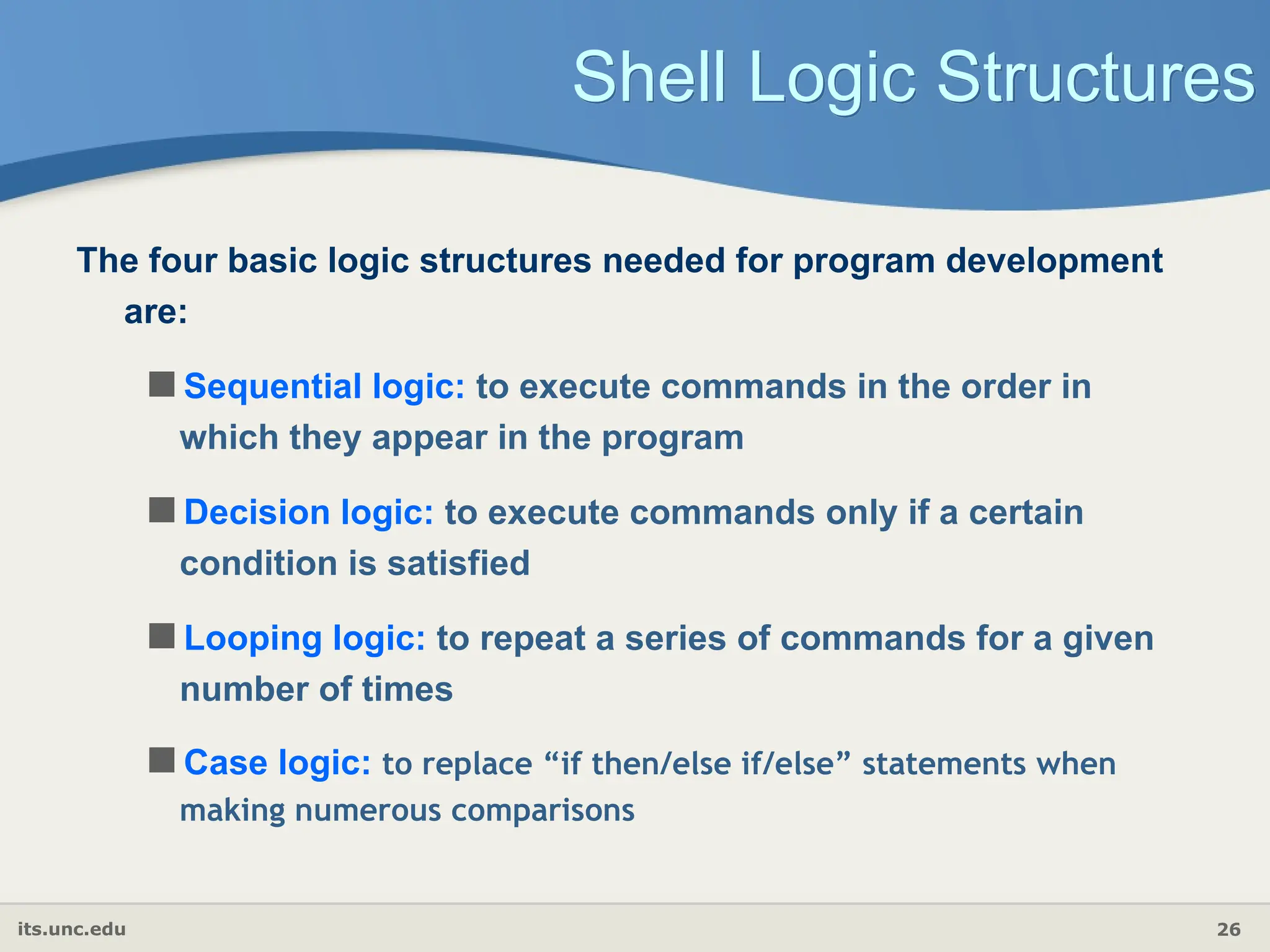 its.unc.edu 26
Shell Logic Structures
The four basic logic structures needed for program development
are:
Sequential logic: to execute commands in the order in
which they appear in the program
Decision logic: to execute commands only if a certain
condition is satisfied
Looping logic: to repeat a series of commands for a given
number of times
Case logic: to replace “if then/else if/else” statements when
making numerous comparisons
 