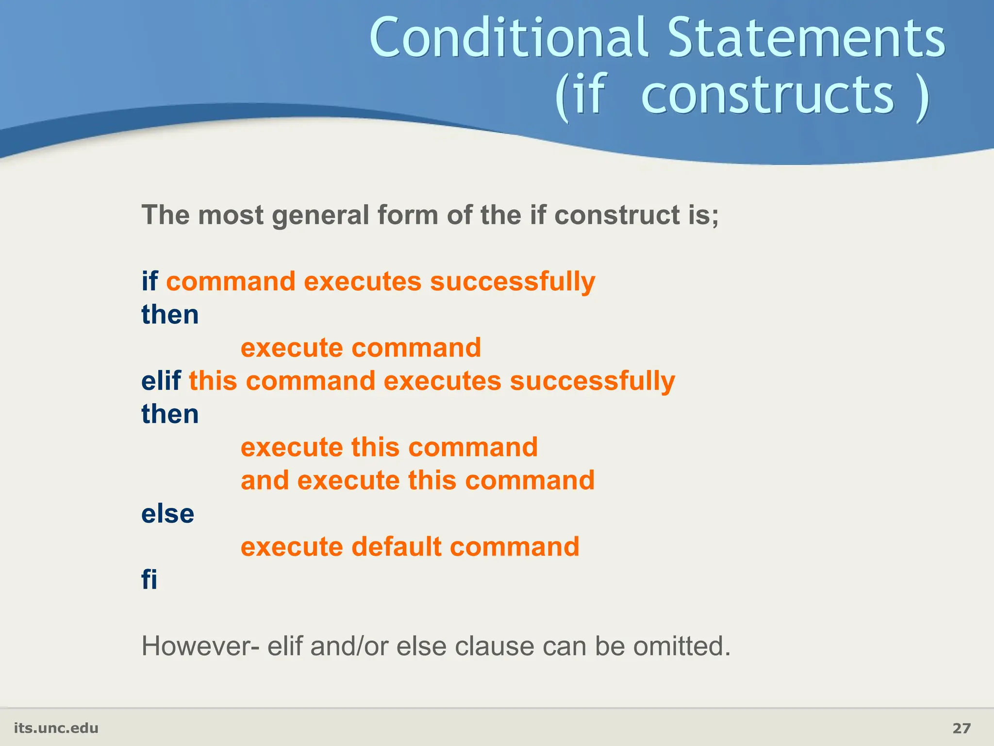 its.unc.edu 27
Conditional Statements
(if constructs )
The most general form of the if construct is;
if command executes successfully
then
execute command
elif this command executes successfully
then
execute this command
and execute this command
else
execute default command
fi
However- elif and/or else clause can be omitted.
 