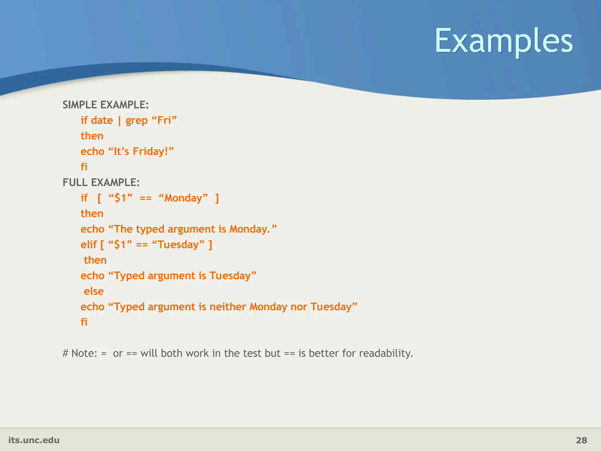 its.unc.edu 28
Examples
SIMPLE EXAMPLE:
if date | grep “Fri”
then
echo “It’s Friday!”
fi
FULL EXAMPLE:
if [ “$1” == “Monday” ]
then
echo “The typed argument is Monday.”
elif [ “$1” == “Tuesday” ]
then
echo “Typed argument is Tuesday”
else
echo “Typed argument is neither Monday nor Tuesday”
fi
# Note: = or == will both work in the test but == is better for readability.
 