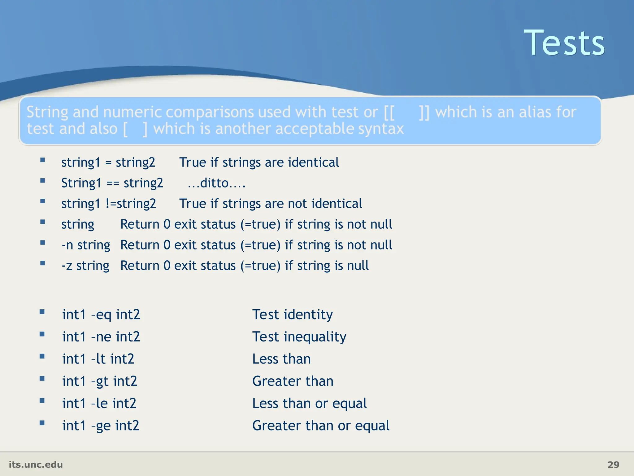 its.unc.edu 29
 string1 = string2 True if strings are identical
 String1 == string2 …ditto….
 string1 !=string2 True if strings are not identical
 string Return 0 exit status (=true) if string is not null
 -n string Return 0 exit status (=true) if string is not null
 -z string Return 0 exit status (=true) if string is null
Tests
 int1 –eq int2 Test identity
 int1 –ne int2 Test inequality
 int1 –lt int2 Less than
 int1 –gt int2 Greater than
 int1 –le int2 Less than or equal
 int1 –ge int2 Greater than or equal
 