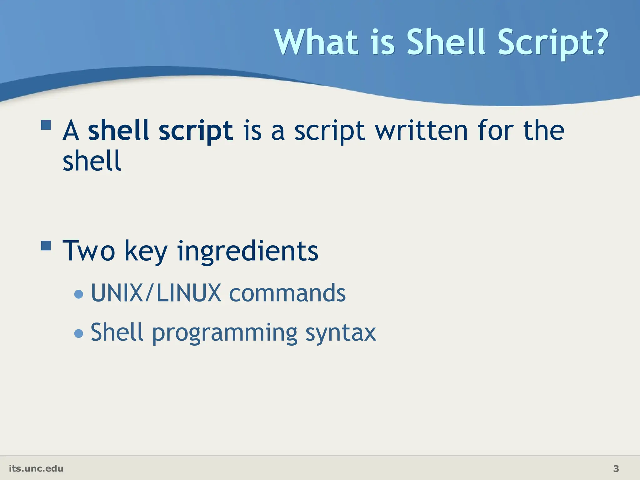 its.unc.edu 3
What is Shell Script?
 A shell script is a script written for the
shell
 Two key ingredients
•UNIX/LINUX commands
•Shell programming syntax
 