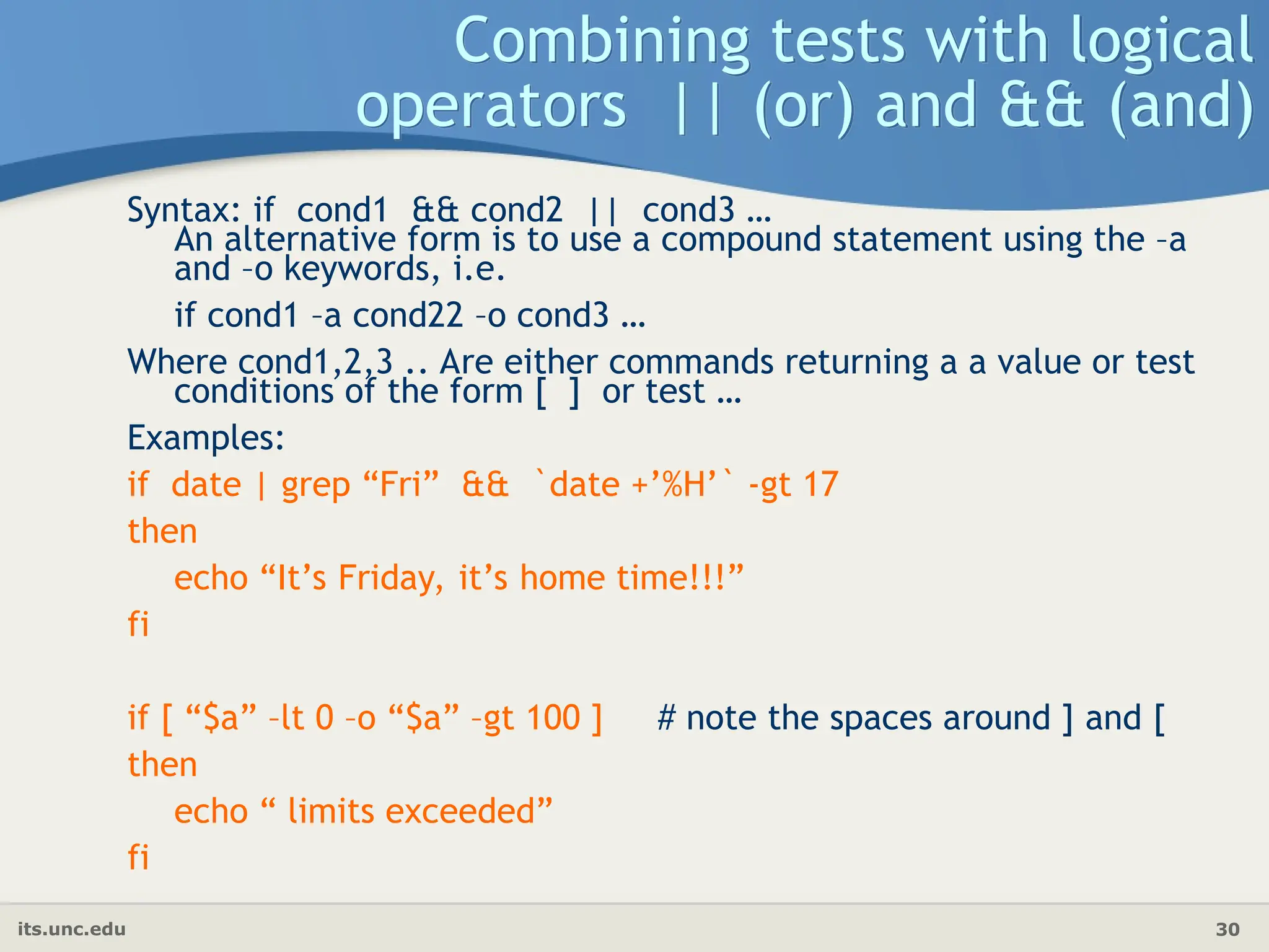 its.unc.edu 30
Combining tests with logical
operators || (or) and && (and)
Syntax: if cond1 && cond2 || cond3 …
An alternative form is to use a compound statement using the –a
and –o keywords, i.e.
if cond1 –a cond22 –o cond3 …
Where cond1,2,3 .. Are either commands returning a a value or test
conditions of the form [ ] or test …
Examples:
if date | grep “Fri” && `date +’%H’` -gt 17
then
echo “It’s Friday, it’s home time!!!”
fi
if [ “$a” –lt 0 –o “$a” –gt 100 ] # note the spaces around ] and [
then
echo “ limits exceeded”
fi
 