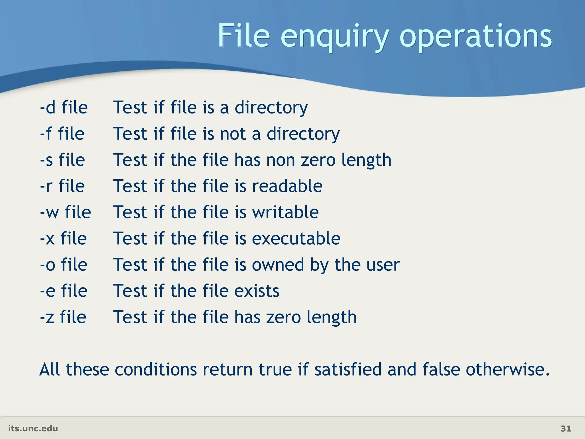 its.unc.edu 31
File enquiry operations
-d file Test if file is a directory
-f file Test if file is not a directory
-s file Test if the file has non zero length
-r file Test if the file is readable
-w file Test if the file is writable
-x file Test if the file is executable
-o file Test if the file is owned by the user
-e file Test if the file exists
-z file Test if the file has zero length
All these conditions return true if satisfied and false otherwise.
 