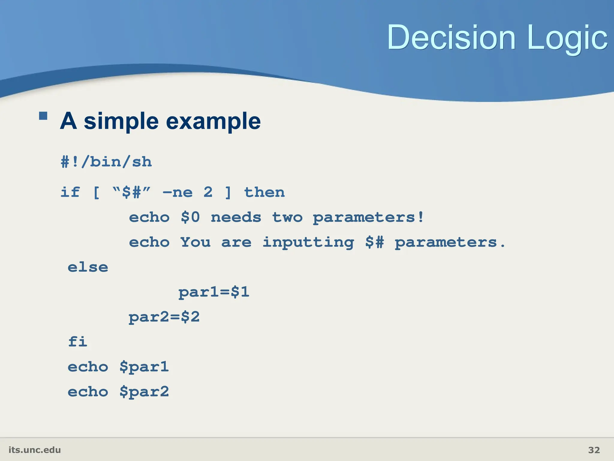 its.unc.edu 32
Decision Logic
 A simple example
#!/bin/sh
if [ “$#” -ne 2 ] then
echo $0 needs two parameters!
echo You are inputting $# parameters.
else
par1=$1
par2=$2
fi
echo $par1
echo $par2
 