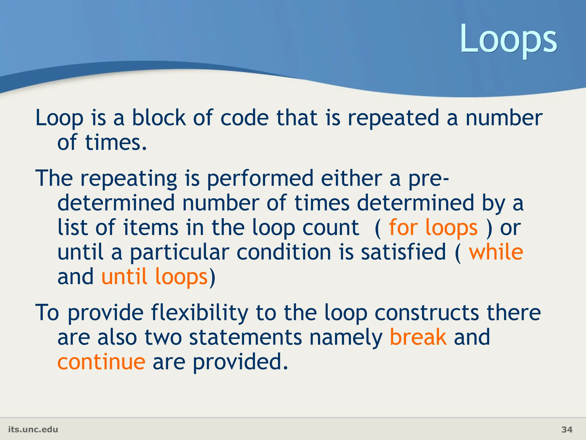 its.unc.edu 34
Loops
Loop is a block of code that is repeated a number
of times.
The repeating is performed either a pre-
determined number of times determined by a
list of items in the loop count ( for loops ) or
until a particular condition is satisfied ( while
and until loops)
To provide flexibility to the loop constructs there
are also two statements namely break and
continue are provided.
 