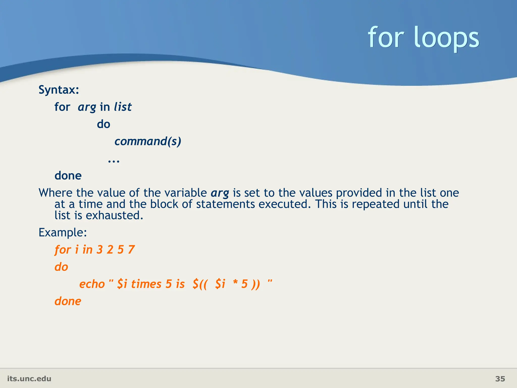 its.unc.edu 35
for loops
Syntax:
for arg in list
do
command(s)
...
done
Where the value of the variable arg is set to the values provided in the list one
at a time and the block of statements executed. This is repeated until the
list is exhausted.
Example:
for i in 3 2 5 7
do
echo " $i times 5 is $(( $i * 5 )) "
done
 