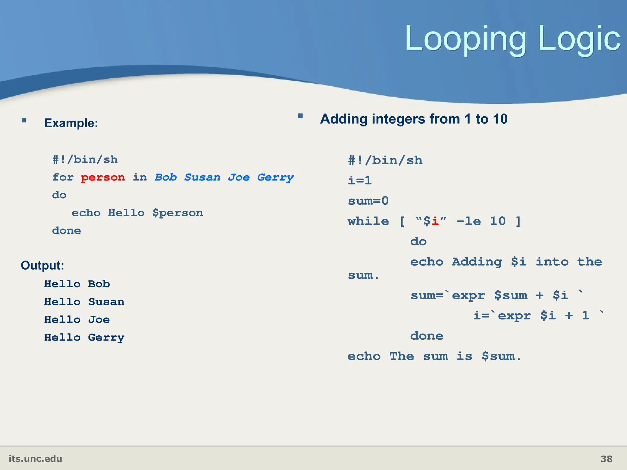 its.unc.edu 38
Looping Logic
 Example:
#!/bin/sh
for person in Bob Susan Joe Gerry
do
echo Hello $person
done
Output:
Hello Bob
Hello Susan
Hello Joe
Hello Gerry
 Adding integers from 1 to 10
#!/bin/sh
i=1
sum=0
while [ “$i” -le 10 ]
do
echo Adding $i into the
sum.
sum=`expr $sum + $i `
i=`expr $i + 1 `
done
echo The sum is $sum.
 