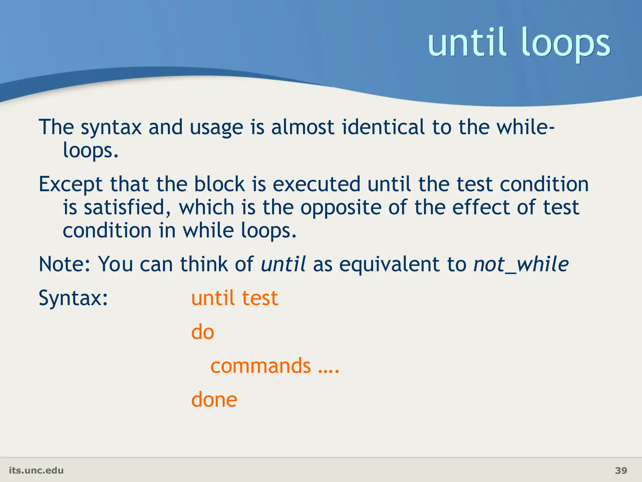 its.unc.edu 39
until loops
The syntax and usage is almost identical to the while-
loops.
Except that the block is executed until the test condition
is satisfied, which is the opposite of the effect of test
condition in while loops.
Note: You can think of until as equivalent to not_while
Syntax: until test
do
commands ….
done
 