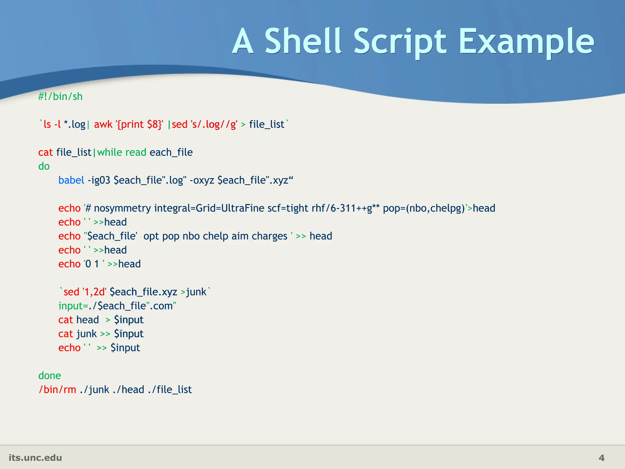 its.unc.edu 4
A Shell Script Example
#!/bin/sh
`ls -l *.log| awk '{print $8}' |sed 's/.log//g' > file_list`
cat file_list|while read each_file
do
babel -ig03 $each_file".log" -oxyz $each_file".xyz“
echo '# nosymmetry integral=Grid=UltraFine scf=tight rhf/6-311++g** pop=(nbo,chelpg)'>head
echo ' ' >>head
echo ''$each_file' opt pop nbo chelp aim charges ' >> head
echo ' ' >>head
echo '0 1 ' >>head
`sed '1,2d' $each_file.xyz >junk`
input=./$each_file".com"
cat head > $input
cat junk >> $input
echo ' ' >> $input
done
/bin/rm ./junk ./head ./file_list
#!/bin/sh
`ls -l *.log| awk '{print $8}' |sed 's/.log//g' > file_list`
cat file_list|while read each_file
do
babel -ig03 $each_file".log" -oxyz $each_file".xyz“
echo '# nosymmetry integral=Grid=UltraFine scf=tight rhf/6-311++g** pop=(nbo,chelpg)'>head
echo ' ' >>head
echo ''$each_file' opt pop nbo chelp aim charges ' >> head
echo ' ' >>head
echo '0 1 ' >>head
`sed '1,2d' $each_file.xyz >junk`
input=./$each_file".com"
cat head > $input
cat junk >> $input
echo ' ' >> $input
done
/bin/rm ./junk ./head ./file_list
 