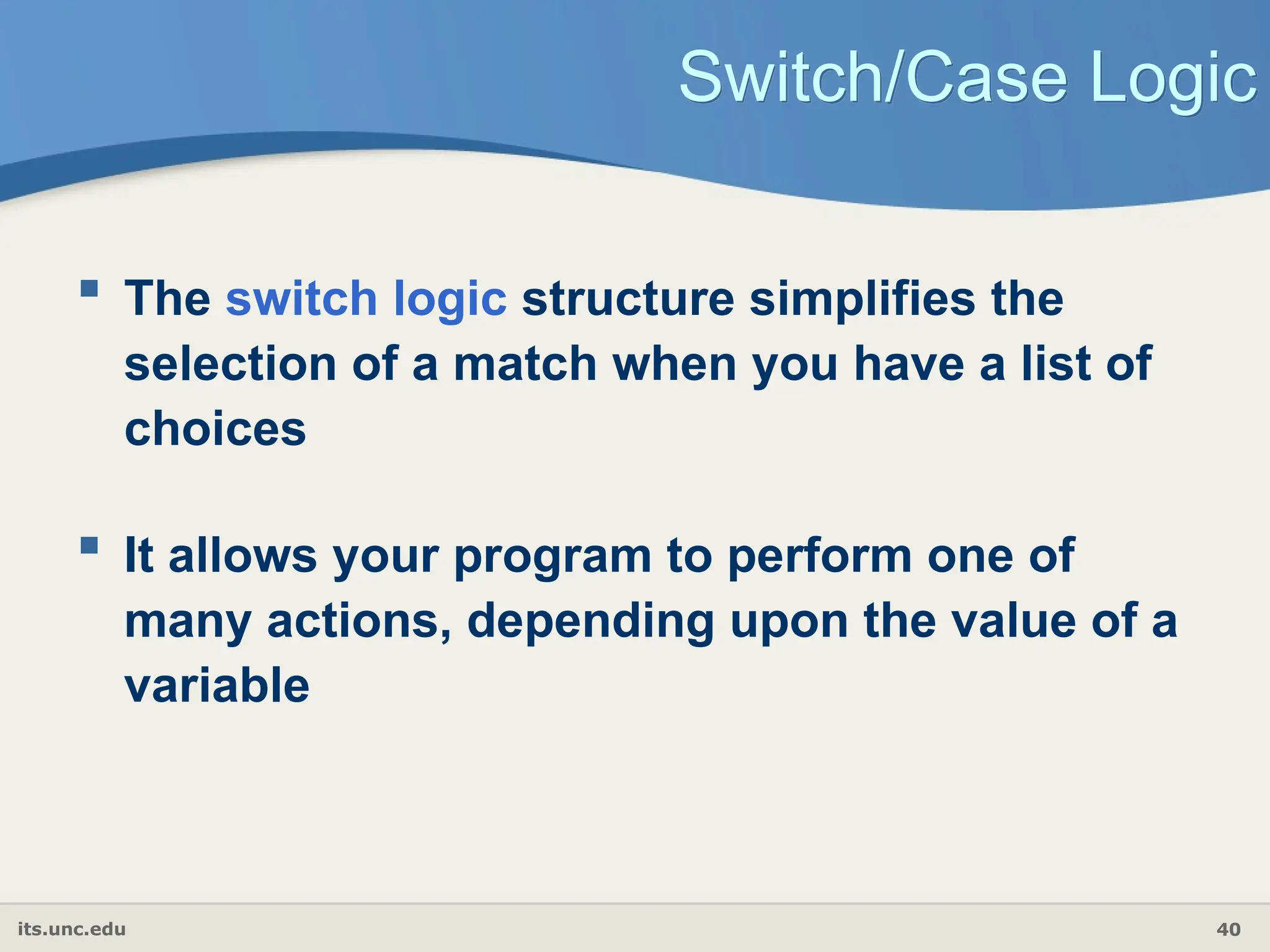 its.unc.edu 40
Switch/Case Logic
 The switch logic structure simplifies the
selection of a match when you have a list of
choices
 It allows your program to perform one of
many actions, depending upon the value of a
variable
 