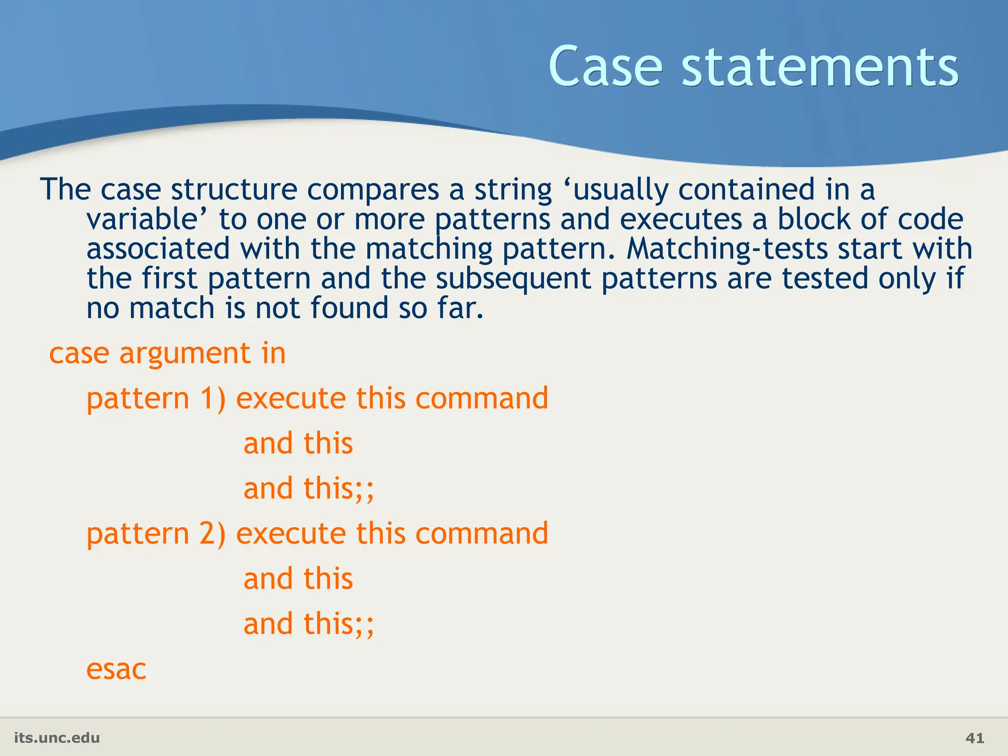 its.unc.edu 41
Case statements
The case structure compares a string ‘usually contained in a
variable’ to one or more patterns and executes a block of code
associated with the matching pattern. Matching-tests start with
the first pattern and the subsequent patterns are tested only if
no match is not found so far.
case argument in
pattern 1) execute this command
and this
and this;;
pattern 2) execute this command
and this
and this;;
esac
 