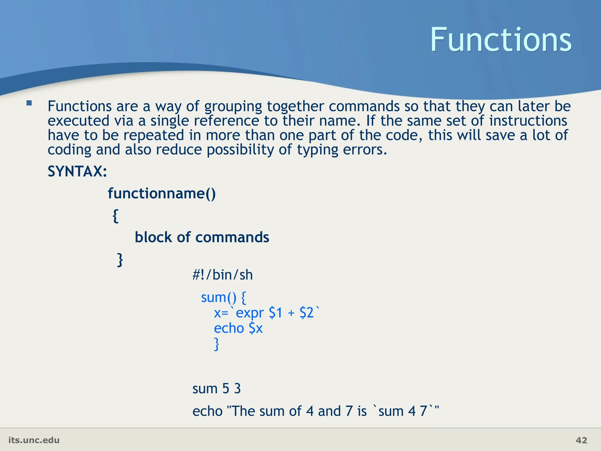 its.unc.edu 42
Functions
 Functions are a way of grouping together commands so that they can later be
executed via a single reference to their name. If the same set of instructions
have to be repeated in more than one part of the code, this will save a lot of
coding and also reduce possibility of typing errors.
SYNTAX:
functionname()
{
block of commands
}
#!/bin/sh
sum() {
x=`expr $1 + $2`
echo $x
}
sum 5 3
echo "The sum of 4 and 7 is `sum 4 7`"
 