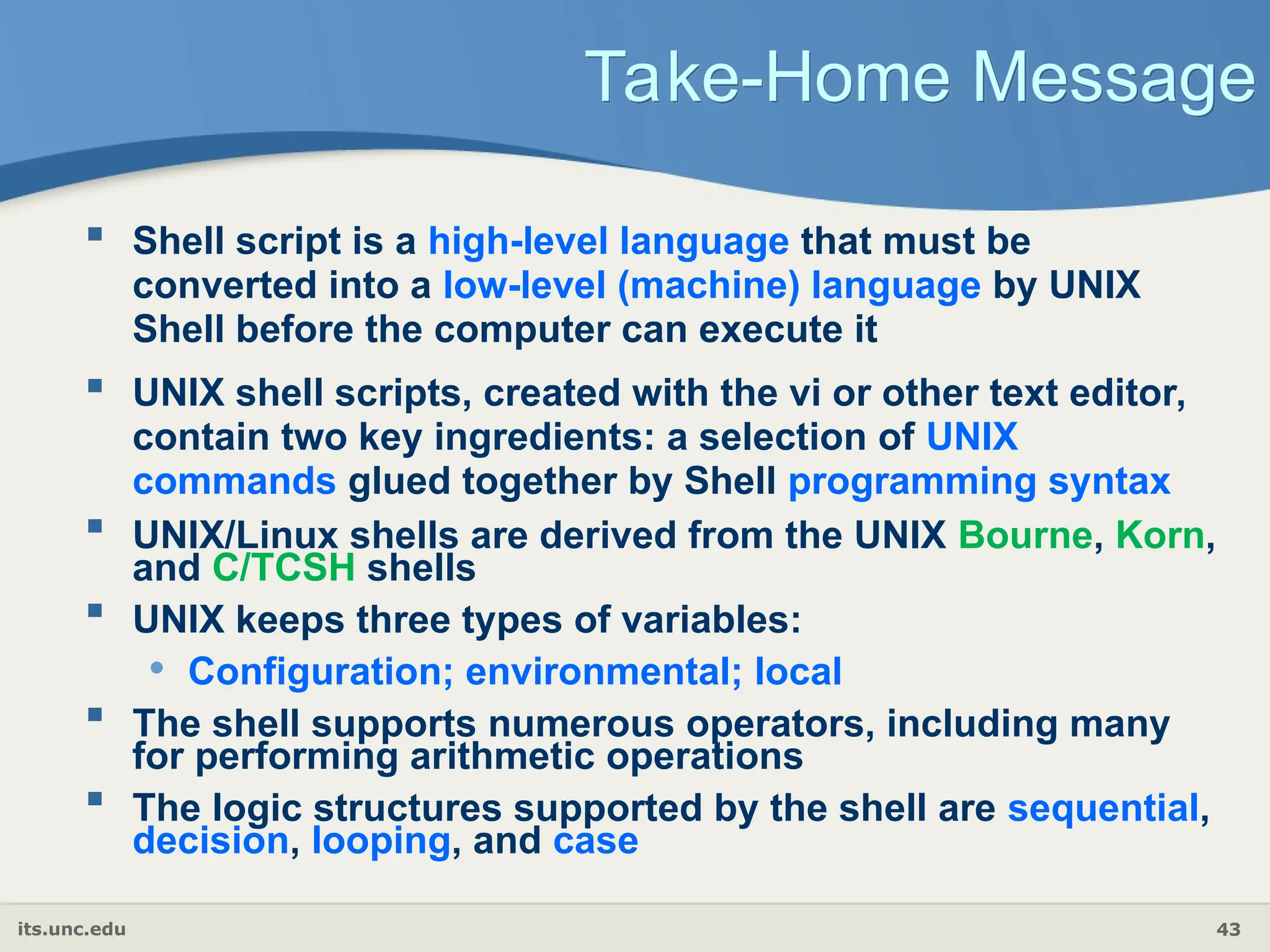 its.unc.edu 43
Take-Home Message
 Shell script is a high-level language that must be
converted into a low-level (machine) language by UNIX
Shell before the computer can execute it
 UNIX shell scripts, created with the vi or other text editor,
contain two key ingredients: a selection of UNIX
commands glued together by Shell programming syntax
 UNIX/Linux shells are derived from the UNIX Bourne, Korn,
and C/TCSH shells
 UNIX keeps three types of variables:
• Configuration; environmental; local
 The shell supports numerous operators, including many
for performing arithmetic operations
 The logic structures supported by the shell are sequential,
decision, looping, and case
 