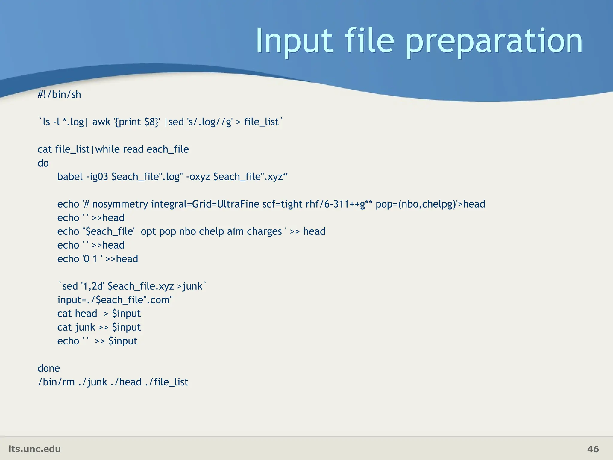 its.unc.edu 46
Input file preparation
#!/bin/sh
`ls -l *.log| awk '{print $8}' |sed 's/.log//g' > file_list`
cat file_list|while read each_file
do
babel -ig03 $each_file".log" -oxyz $each_file".xyz“
echo '# nosymmetry integral=Grid=UltraFine scf=tight rhf/6-311++g** pop=(nbo,chelpg)'>head
echo ' ' >>head
echo ''$each_file' opt pop nbo chelp aim charges ' >> head
echo ' ' >>head
echo '0 1 ' >>head
`sed '1,2d' $each_file.xyz >junk`
input=./$each_file".com"
cat head > $input
cat junk >> $input
echo ' ' >> $input
done
/bin/rm ./junk ./head ./file_list
 