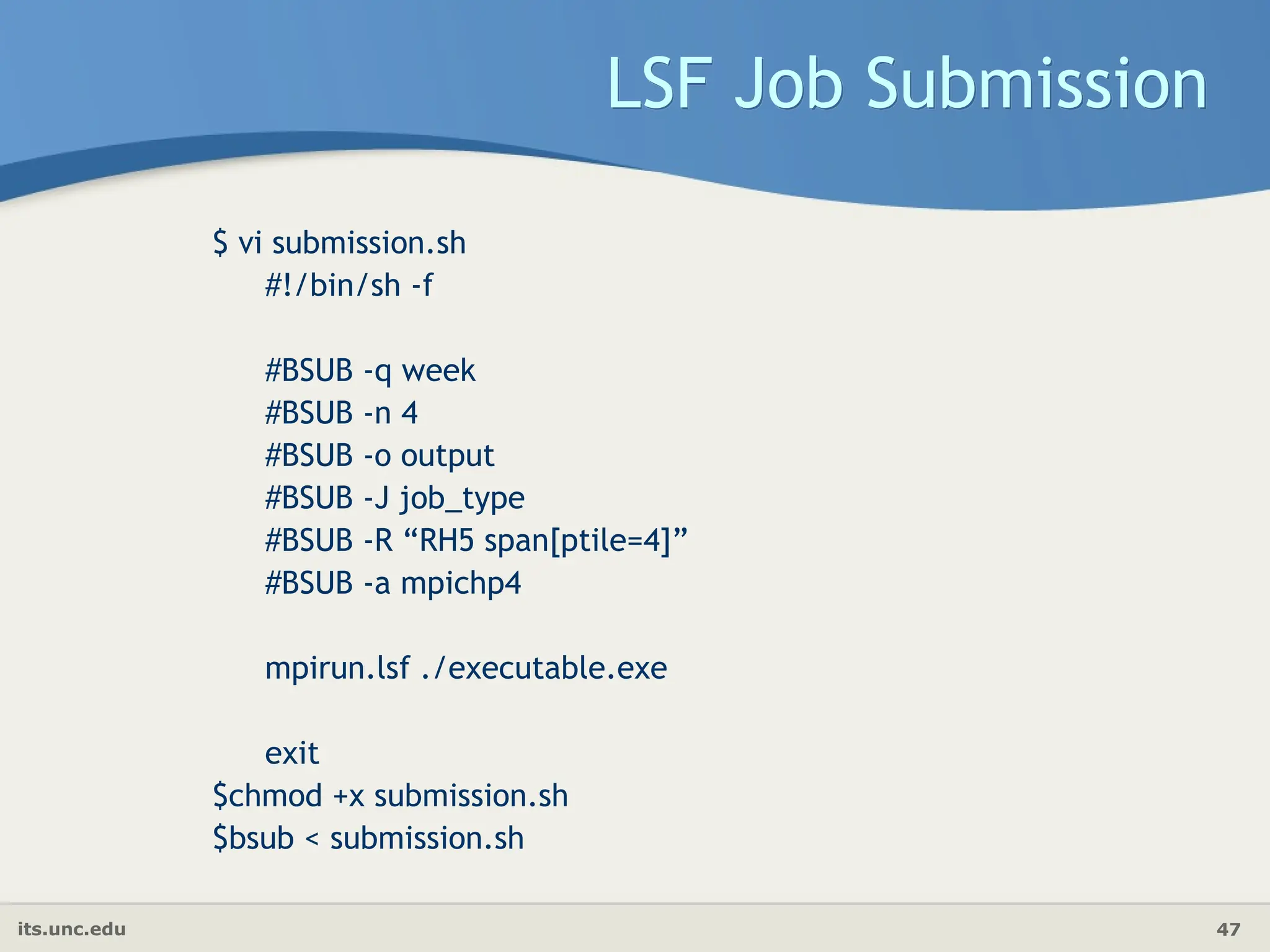 its.unc.edu 47
LSF Job Submission
$ vi submission.sh
#!/bin/sh -f
#BSUB -q week
#BSUB -n 4
#BSUB -o output
#BSUB -J job_type
#BSUB -R “RH5 span[ptile=4]”
#BSUB -a mpichp4
mpirun.lsf ./executable.exe
exit
$chmod +x submission.sh
$bsub < submission.sh
 