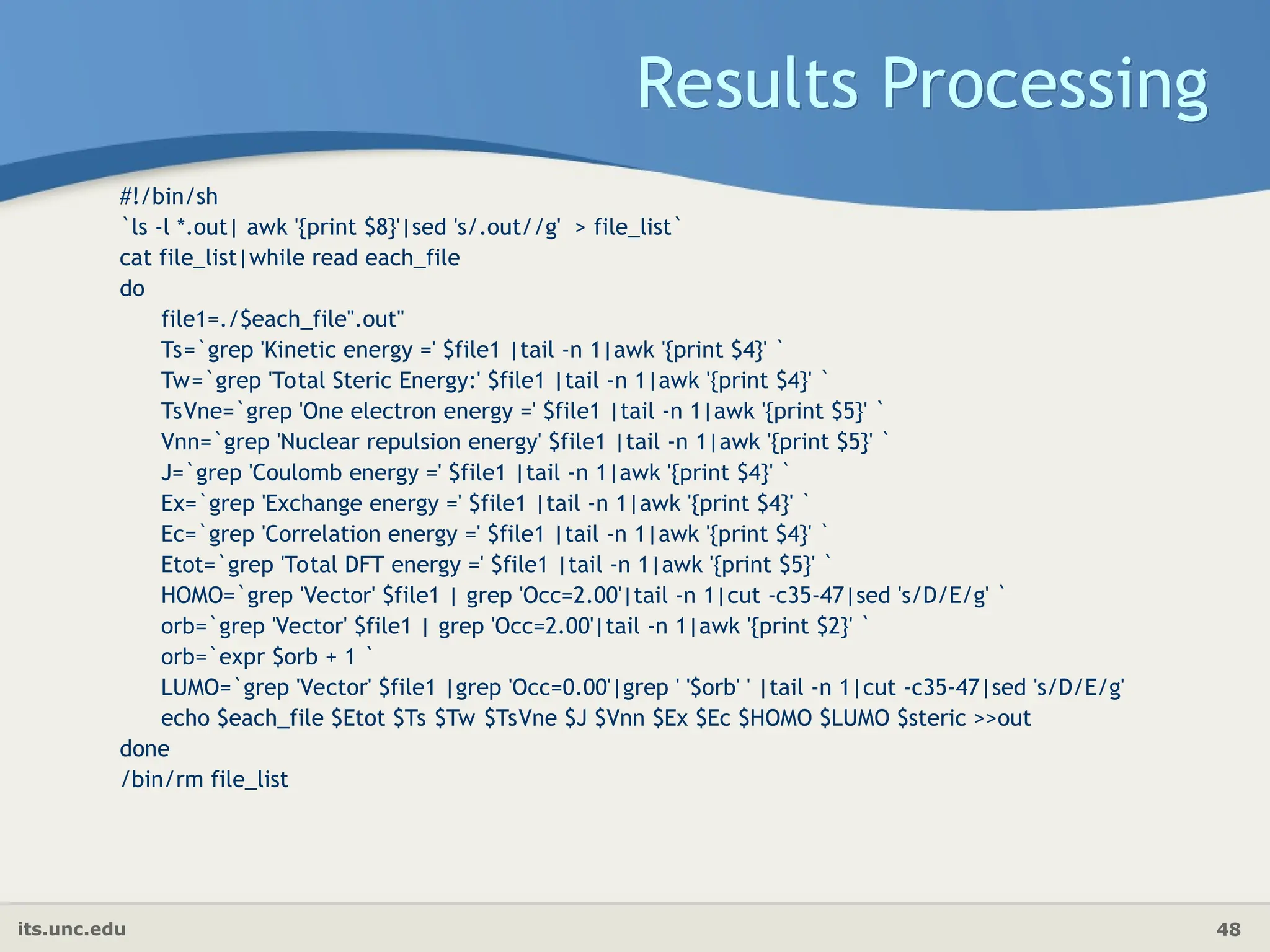 its.unc.edu 48
Results Processing
#!/bin/sh
`ls -l *.out| awk '{print $8}'|sed 's/.out//g' > file_list`
cat file_list|while read each_file
do
file1=./$each_file".out"
Ts=`grep 'Kinetic energy =' $file1 |tail -n 1|awk '{print $4}' `
Tw=`grep 'Total Steric Energy:' $file1 |tail -n 1|awk '{print $4}' `
TsVne=`grep 'One electron energy =' $file1 |tail -n 1|awk '{print $5}' `
Vnn=`grep 'Nuclear repulsion energy' $file1 |tail -n 1|awk '{print $5}' `
J=`grep 'Coulomb energy =' $file1 |tail -n 1|awk '{print $4}' `
Ex=`grep 'Exchange energy =' $file1 |tail -n 1|awk '{print $4}' `
Ec=`grep 'Correlation energy =' $file1 |tail -n 1|awk '{print $4}' `
Etot=`grep 'Total DFT energy =' $file1 |tail -n 1|awk '{print $5}' `
HOMO=`grep 'Vector' $file1 | grep 'Occ=2.00'|tail -n 1|cut -c35-47|sed 's/D/E/g' `
orb=`grep 'Vector' $file1 | grep 'Occ=2.00'|tail -n 1|awk '{print $2}' `
orb=`expr $orb + 1 `
LUMO=`grep 'Vector' $file1 |grep 'Occ=0.00'|grep ' '$orb' ' |tail -n 1|cut -c35-47|sed 's/D/E/g'
echo $each_file $Etot $Ts $Tw $TsVne $J $Vnn $Ex $Ec $HOMO $LUMO $steric >>out
done
/bin/rm file_list
 