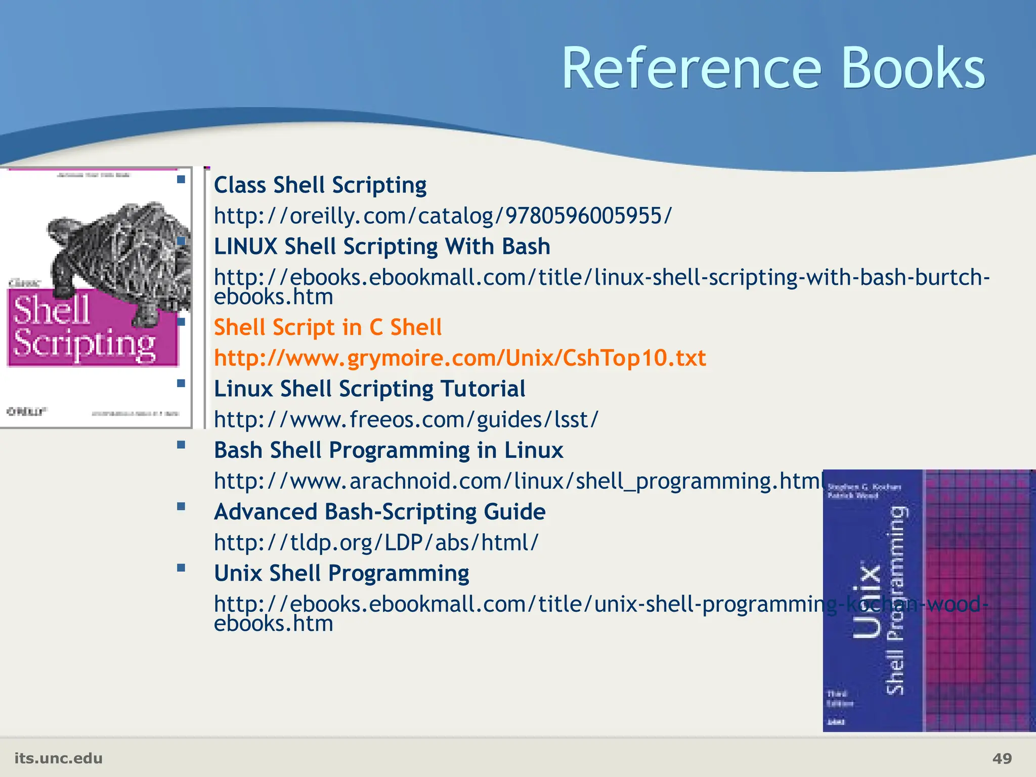 its.unc.edu 49
Reference Books
 Class Shell Scripting
http://oreilly.com/catalog/9780596005955/
 LINUX Shell Scripting With Bash
http://ebooks.ebookmall.com/title/linux-shell-scripting-with-bash-burtch-
ebooks.htm
 Shell Script in C Shell
http://www.grymoire.com/Unix/CshTop10.txt
 Linux Shell Scripting Tutorial
http://www.freeos.com/guides/lsst/
 Bash Shell Programming in Linux
http://www.arachnoid.com/linux/shell_programming.html
 Advanced Bash-Scripting Guide
http://tldp.org/LDP/abs/html/
 Unix Shell Programming
http://ebooks.ebookmall.com/title/unix-shell-programming-kochan-wood-
ebooks.htm
 