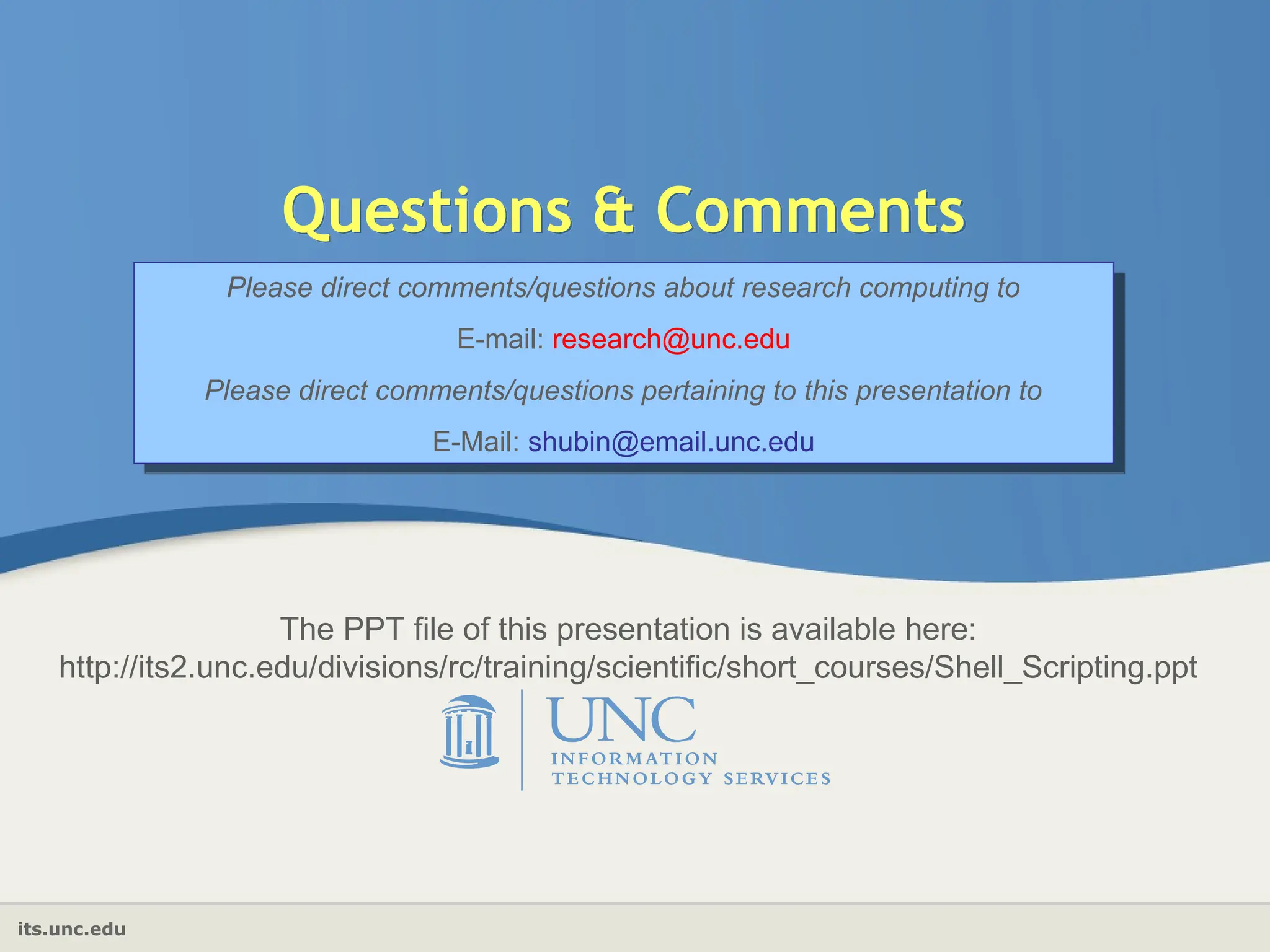 its.unc.edu
Questions & Comments
Please direct comments/questions about research computing to
E-mail: research@unc.edu
Please direct comments/questions pertaining to this presentation to
E-Mail: shubin@email.unc.edu
The PPT file of this presentation is available here:
http://its2.unc.edu/divisions/rc/training/scientific/short_courses/Shell_Scripting.ppt
 