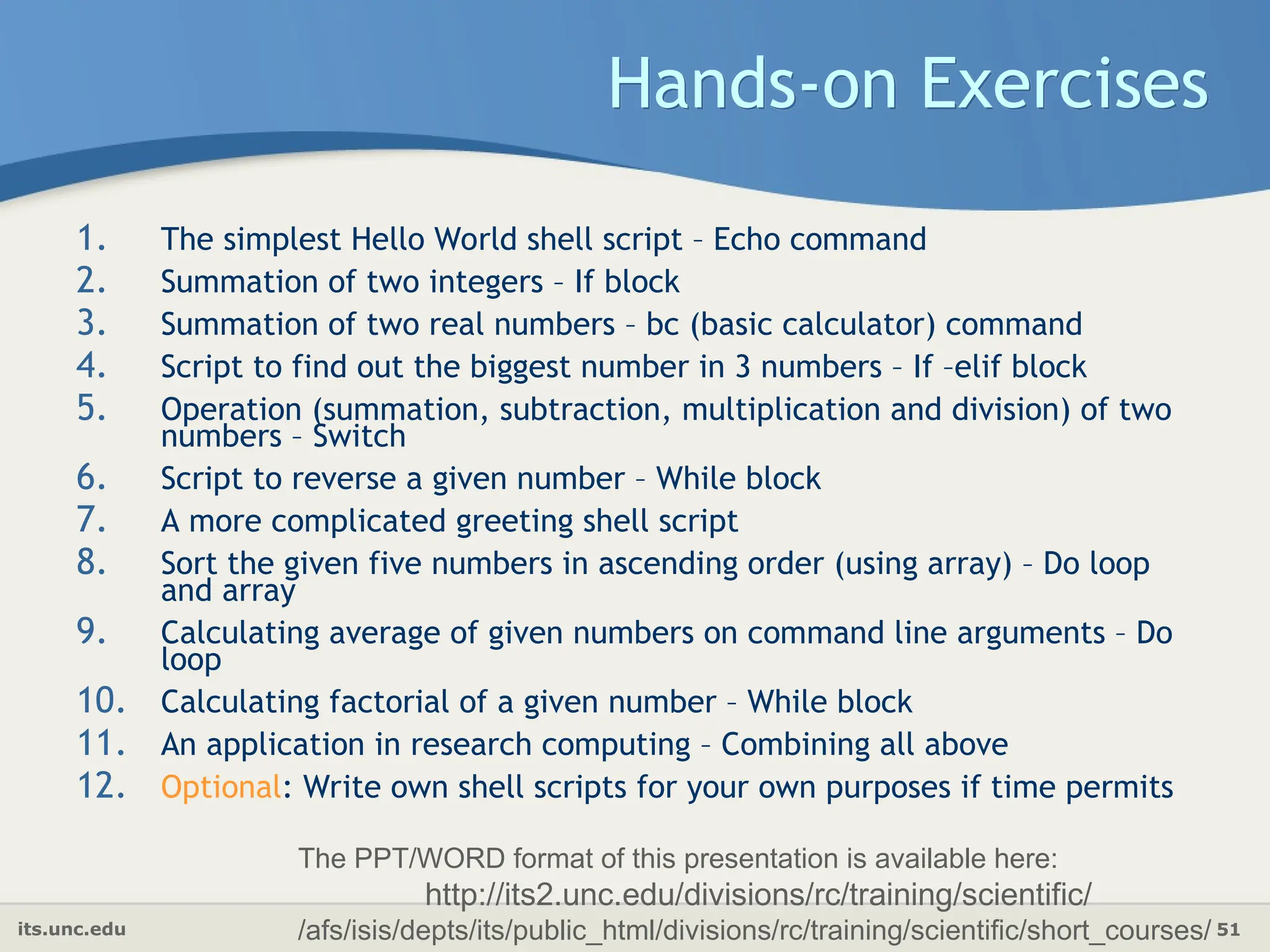 its.unc.edu 51
Hands-on Exercises
1. The simplest Hello World shell script – Echo command
2. Summation of two integers – If block
3. Summation of two real numbers – bc (basic calculator) command
4. Script to find out the biggest number in 3 numbers – If –elif block
5. Operation (summation, subtraction, multiplication and division) of two
numbers – Switch
6. Script to reverse a given number – While block
7. A more complicated greeting shell script
8. Sort the given five numbers in ascending order (using array) – Do loop
and array
9. Calculating average of given numbers on command line arguments – Do
loop
10. Calculating factorial of a given number – While block
11. An application in research computing – Combining all above
12. Optional: Write own shell scripts for your own purposes if time permits
The PPT/WORD format of this presentation is available here:
http://its2.unc.edu/divisions/rc/training/scientific/
/afs/isis/depts/its/public_html/divisions/rc/training/scientific/short_courses/
 