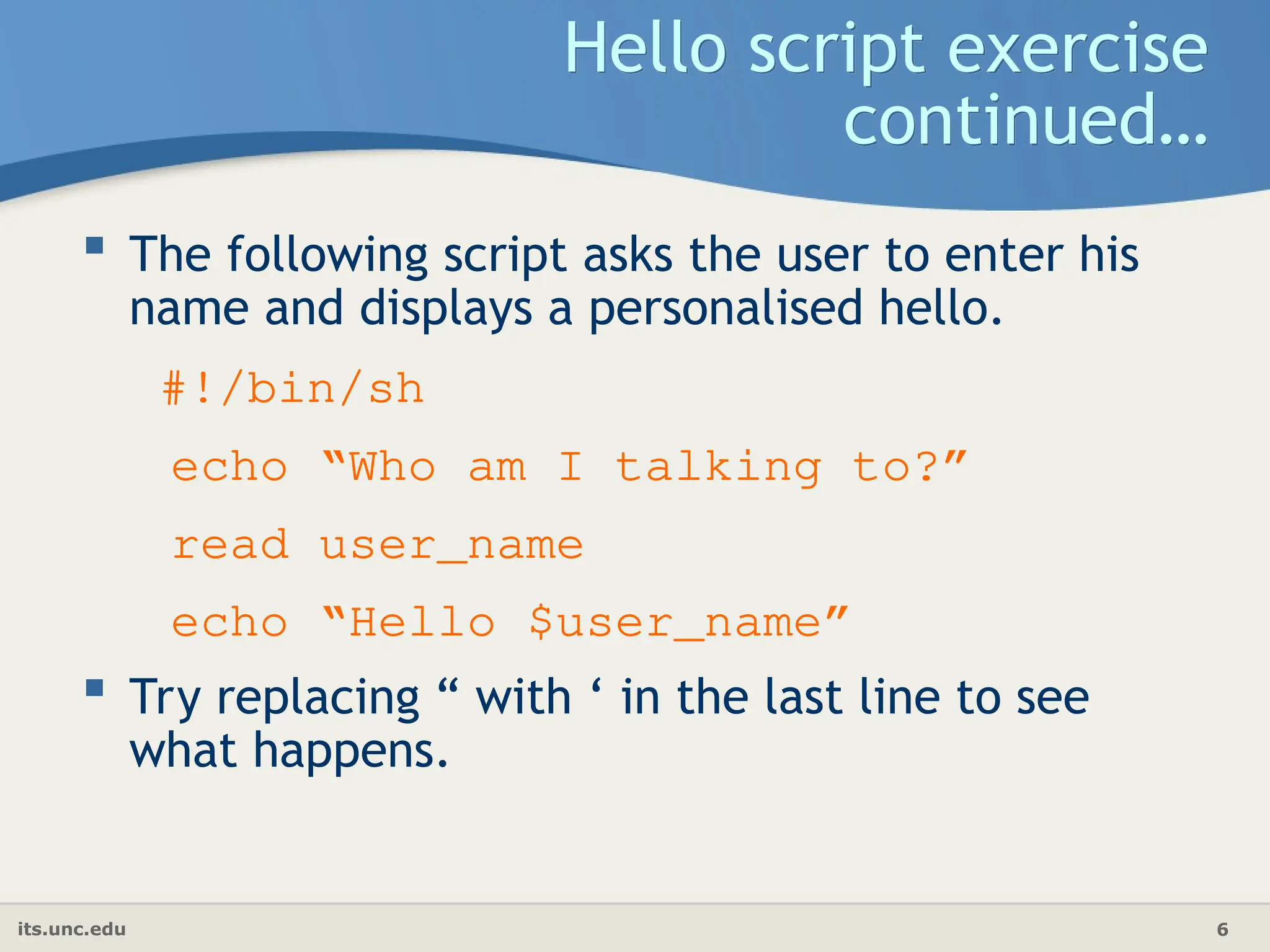 its.unc.edu 6
Hello script exercise
continued…
 The following script asks the user to enter his
name and displays a personalised hello.
#!/bin/sh
echo “Who am I talking to?”
read user_name
echo “Hello $user_name”
 Try replacing “ with ‘ in the last line to see
what happens.
 
