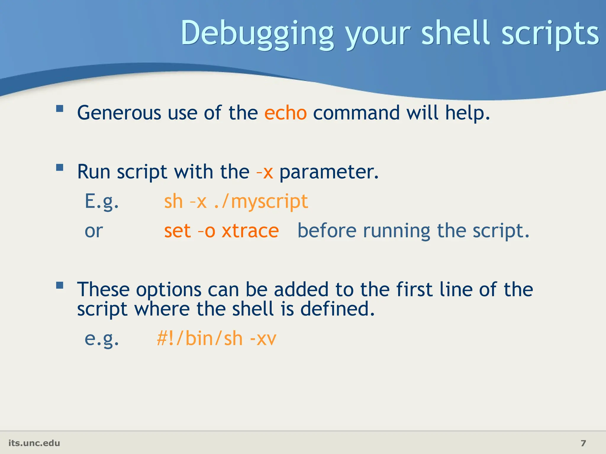 its.unc.edu 7
Debugging your shell scripts
 Generous use of the echo command will help.
 Run script with the –x parameter.
E.g. sh –x ./myscript
or set –o xtrace before running the script.
 These options can be added to the first line of the
script where the shell is defined.
e.g. #!/bin/sh -xv
 